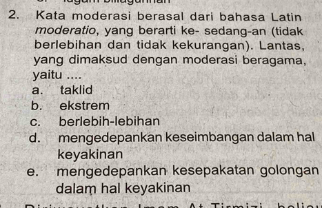 Kata moderasi berasal dari bahasa Latin
moderatio, yang berarti ke- sedang-an (tidak
berlebihan dan tidak kekurangan). Lantas,
yang dimaksud dengan moderasi beragama,
yaitu ....
a. taklid
b. ekstrem
c. berlebih-lebihan
d. mengedepankan keseimbangan dalam hal
keyakinan
e. mengedepankan kesepakatan golongan
dalam hal keyakinan