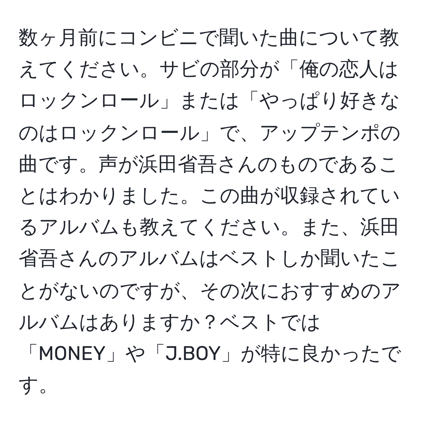 数ヶ月前にコンビニで聞いた曲について教えてください。サビの部分が「俺の恋人はロックンロール」または「やっぱり好きなのはロックンロール」で、アップテンポの曲です。声が浜田省吾さんのものであることはわかりました。この曲が収録されているアルバムも教えてください。また、浜田省吾さんのアルバムはベストしか聞いたことがないのですが、その次におすすめのアルバムはありますか？ベストでは「MONEY」や「J.BOY」が特に良かったです。