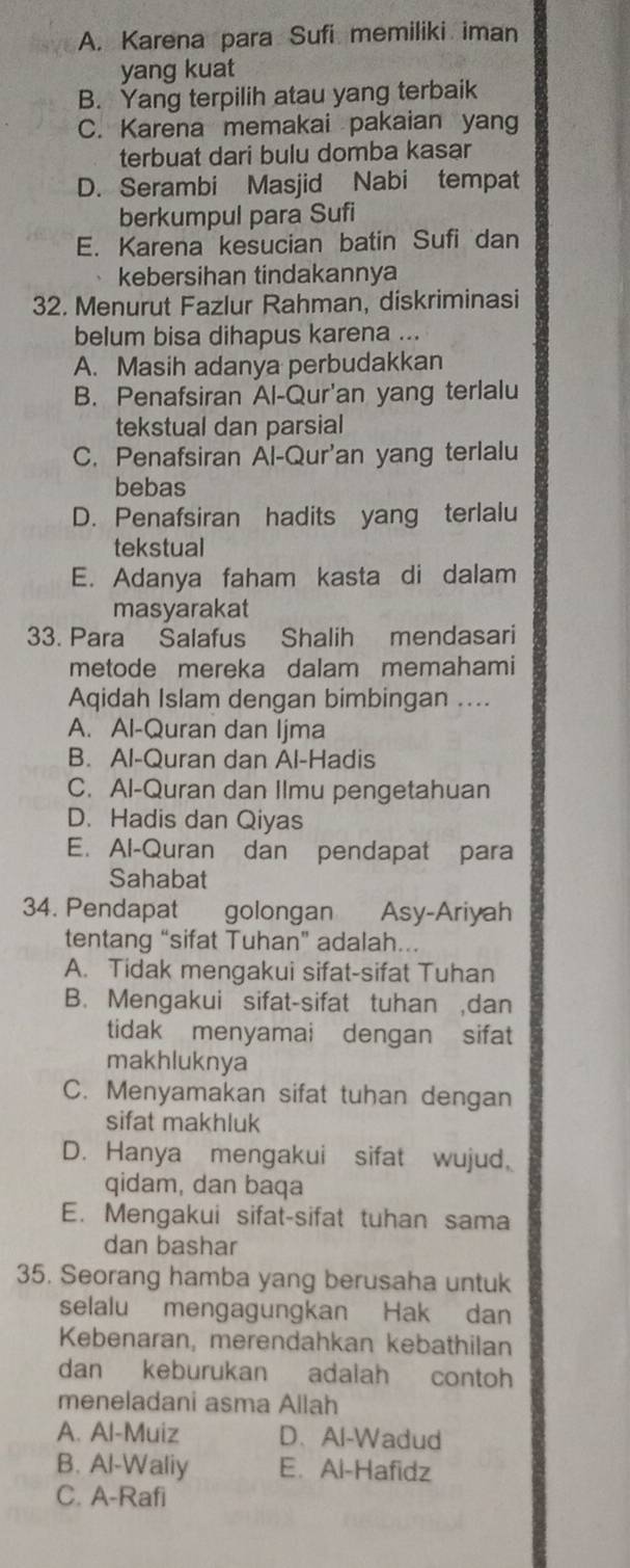 A. Karena para Sufi memiliki iman
yang kuat
B. Yang terpilih atau yang terbaik
C. Karena memakai pakaian yang
terbuat dari bulu domba kasar
D. Serambi Masjid Nabi tempat
berkumpul para Sufi
E. Karena kesucian batin Sufi dan
kebersihan tindakannya
32. Menurut Fazlur Rahman, diskriminasi
belum bisa dihapus karena ...
A. Masih adanya perbudakkan
B. Penafsiran Al-Qur'an yang terlalu
tekstual dan parsial
C. Penafsiran Al-Qur'an yang terlalu
bebas
D. Penafsiran hadits yang terlalu
tekstual
E. Adanya faham kasta di dalam
masyarakat
33. Para Salafus Shalih mendasari
metode mereka dalam memahami
Aqidah Islam dengan bimbingan ....
A. Al-Quran dan Ijma
B. Al-Quran dan Al-Hadis
C. Al-Quran dan Ilmu pengetahuan
D. Hadis dan Qiyas
E. Al-Quran dan pendapat para
Sahabat
34. Pendapat golongan Asy-Ariyah
tentang “sifat Tuhan" adalah...
A. Tidak mengakui sifat-sifat Tuhan
B. Mengakui sifat-sifat tuhan ,dan
tidak menyamai dengan sifat
makhluknya
C. Menyamakan sifat tuhan dengan
sifat makhluk
D. Hanya mengakui sifat wujud,
qidam, dan baqa
E. Mengakui sifat-sifat tuhan sama
dan bashar
35. Seorang hamba yang berusaha untuk
selalu mengagungkan Hak dan
Kebenaran, merendahkan kebathilan
dan keburukan adalah contoh
meneladani asma Allah
A. Al-Muiz D. Al-Wadud
B. Al-Waliy E. Al-Hafidz
C. A-Rafi