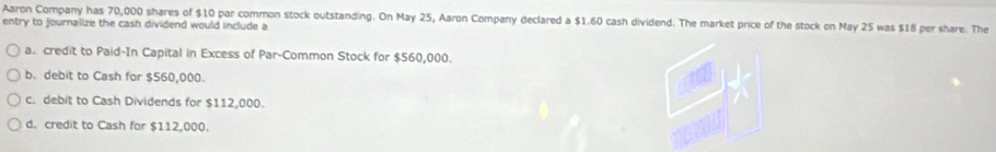 Aaron Company has 70,000 shares of $10 par common stock outstanding. On May 25, Aaron Company declared a $1.60 cash dividend. The market price of the stock on May 25 was $18 per share. The
entry to journalize the cash dividend would include a
a. credit to Paid-In Capital in Excess of Par-Common Stock for $560,000.
b. debit to Cash for $560,000.
c. debit to Cash Dividends for $112,000.
d. credit to Cash for $112,000.