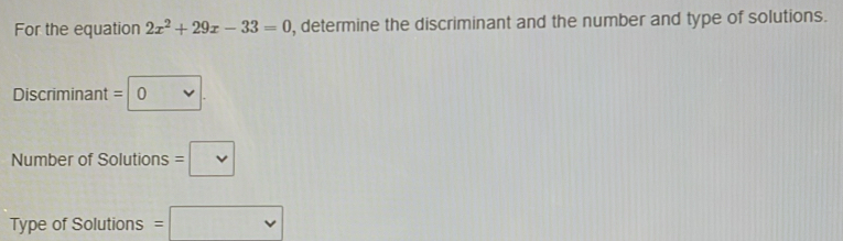 For the equation 2x^2+29x-33=0 , determine the discriminant and the number and type of solutions. 
Discriminant =0. 
Number of Solutions =□
Type of Solutions =□