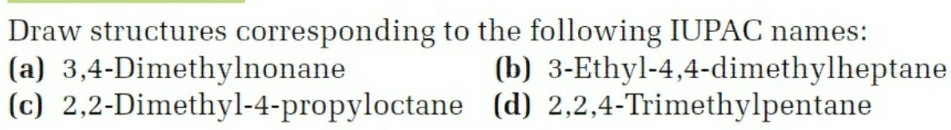 Draw structures corresponding to the following IUPAC names:
(a) 3, 4 -Dimethylnonane (b) 3 -Ethyl- 4, 4 -dimethylheptane
(c) 2, 2 -Dimethyl- 4 -propyloctane (d) 2, 2, 4 -Trimethylpentane