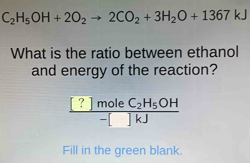 C_2H_5OH+2O_2to 2CO_2+3H_2O+1367kJ
What is the ratio between ethanol 
and energy of the reaction?
frac [?]moleC_2H_5OH-[]k]
Fill in the green blank.