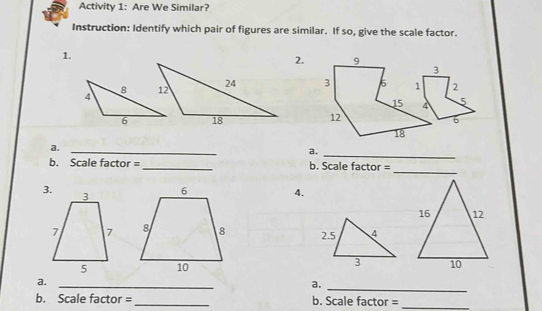 Activity 1: Are We Similar? 
Instruction: Identify which pair of figures are similar. If so, give the scale factor. 
1. 
2. 
_ 
a. 
_ 
_ 
b. Scale factor = _b. Scale factor = 
4.
16 12
2. 5 4
3 
10 
a._ 
a._ 
b. Scale factor = _b. Scale factor =_