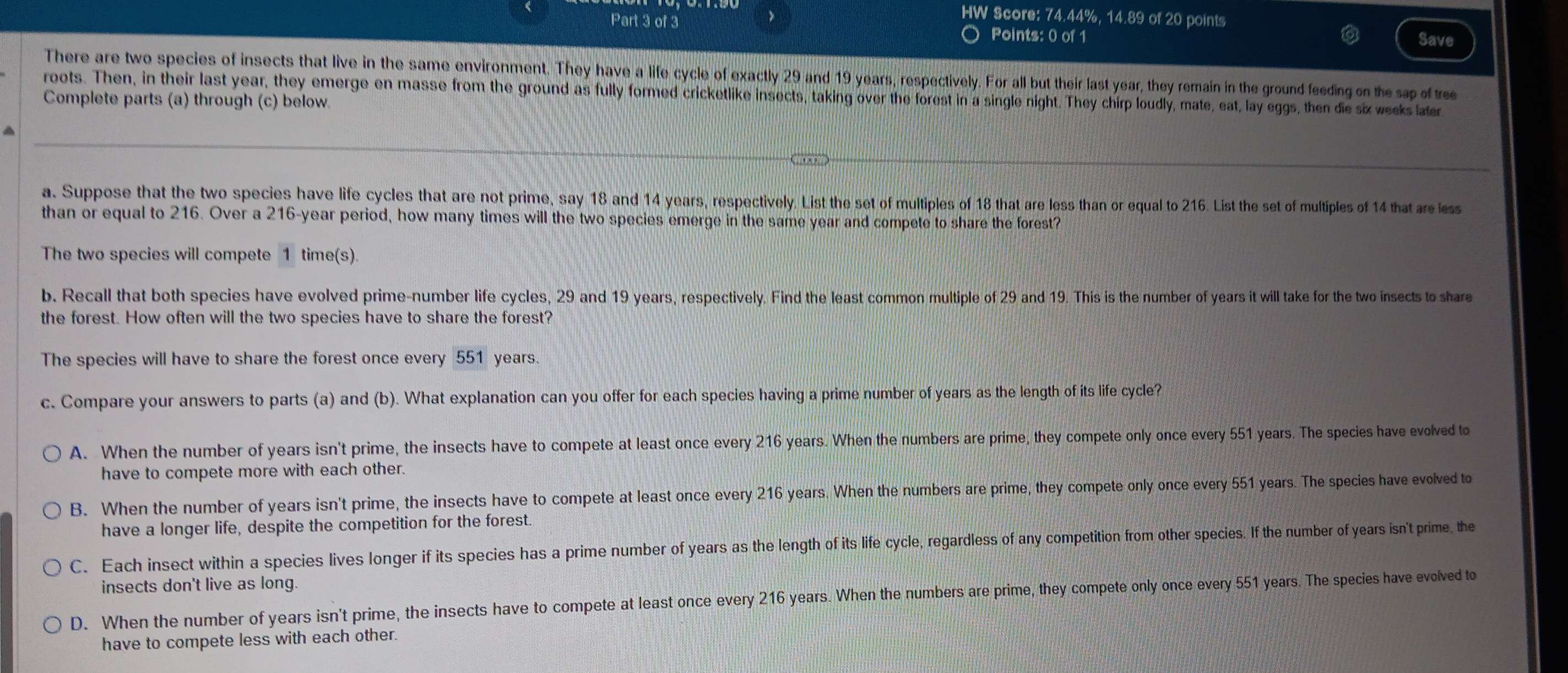 >
HW Score: 74.44%, 14.89 of 20 points
Part 3 of 3 Points: 0 of 1
Save
There are two species of insects that live in the same environment. They have a life cycle of exactly 29 and 19 years, respectively. For all but their last year, they remain in the ground feeding on the sap of tree
roots. Then, in their last year, they emerge en masse from the ground as fully formed cricketlike insects, taking over the forest in a single night. They chirp loudly, mate, eat, lay eggs, then die six weeks later
Complete parts (a) through (c) below.
a. Suppose that the two species have life cycles that are not prime, say 18 and 14 years, respectively. List the set of multiples of 18 that are less than or equal to 216. List the set of multiples of 14 that are less
than or equal to 216. Over a 216-year period, how many times will the two species emerge in the same year and compete to share the forest?
The two species will compete 1 time(s).
b. Recall that both species have evolved prime-number life cycles, 29 and 19 years, respectively. Find the least common multiple of 29 and 19. This is the number of years it will take for the two insects to share
the forest. How often will the two species have to share the forest?
The species will have to share the forest once every 551 years.
c. Compare your answers to parts (a) and (b). What explanation can you offer for each species having a prime number of years as the length of its life cycle?
A. When the number of years isn't prime, the insects have to compete at least once every 216 years. When the numbers are prime, they compete only once every 551 years. The species have evolved to
have to compete more with each other.
B. When the number of years isn't prime, the insects have to compete at least once every 216 years. When the numbers are prime, they compete only once every 551 years. The species have evolved to
have a longer life, despite the competition for the forest.
C. Each insect within a species lives longer if its species has a prime number of years as the length of its life cycle, regardless of any competition from other species. If the number of years isn't prime, the
insects don't live as long.
D. When the number of years isn't prime, the insects have to compete at least once every 216 years. When the numbers are prime, they compete only once every 551 years. The species have evolved to
have to compete less with each other.