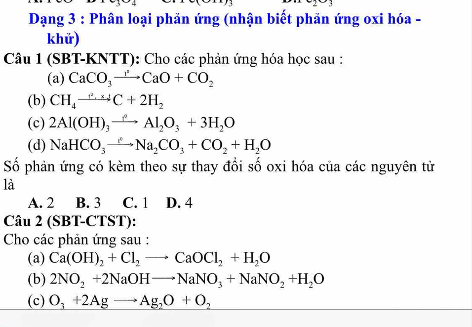 2-2 
Dạng 3 : Phân loại phản ứng (nhận biết phản ứng oxi hóa -
khứ)
Câu 1 (SBT-KNTT): Cho các phản ứng hóa học sau :
(a) CaCO_3to ^circ CaO+CO_2 
(b) CH_4xrightarrow t°,x_4C+2H_2
(c) 2Al(OH)_3xrightarrow f°Al_2O_3+3H_2O
(d) NaHCO_3to Na_2CO_3+CO_2+H_2O
Số phản ứng có kèm theo sự thay đồi số oxi hóa của các nguyên tử
là
A. 2 B. 3 C. 1 D. 4
Câu 2 (SBT-CTST):
Cho các phản ứng sau :
(a) Ca(OH)_2+Cl_2to CaOCl_2+H_2O
(b) 2NO_2+2NaOHto NaNO_3+NaNO_2+H_2O
(c) O_3+2Agto Ag_2O+O_2