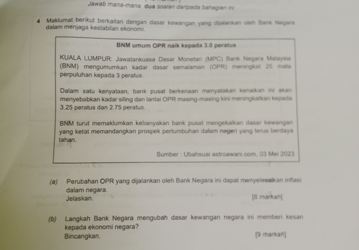 Jawab mana-mana dua soalan daripada bahagian ini 
4 Maklumat berikut berkaitan dengan dasar kewangan yang dijalankan oleh Bank Negara 
dalam menjaga kestabilan ekonomi.
BNM umum OPR naik kepada 3.0 peratus 
KUALA LUMPUR: Jawatankuasa Dasar Monetari (MPC) Bank Negara Malaysia 
(BNM) mengumumkan kadar dasar semalaman (OPR) meningkat 25 mata 
perpuluhan kepada 3 peratus. 
Dalam satu kenyataan, bank pusat berkenaan menyatakan kenaikan ini akan 
menyebabkan kadar siling dan lantai OPR masing-masing kini meningkatkan kepada
3.25 peratus dan 2.75 peratus 
BNM turut memaklumkan kebanyakan bank pusat mengekalkan dasar kewangan 
yang ketat memandangkan prospek pertumbuhan dalam negeri yang terus berdaya 
tahan. 
Sumber : Ubahsuai astroawani.com, 03 Mei 2023 
(a) Perubahan OPR yang dijalankan oleh Bank Negara ini dapat menyelesaikan inflasi 
dalam negara. 
Jelaskan. [6 markah] 
(b) Langkah Bank Negara mengubah dasar kewangan negara ini memberi kesan 
kepada ekonomi negara? 
Bincangkan. [9 markah]