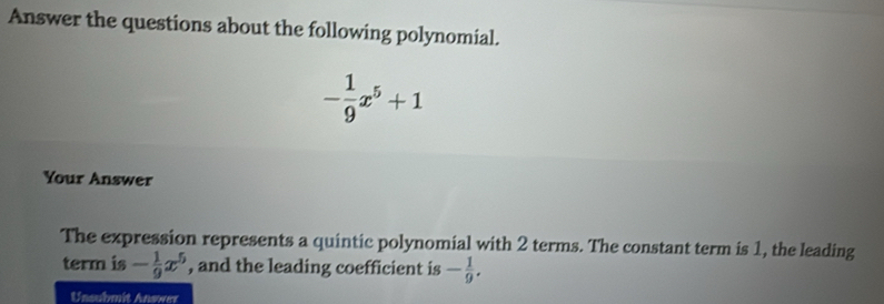 Answer the questions about the following polynomial.
- 1/9 x^5+1
Your Answer 
The expression represents a quintic polynomial with 2 terms. The constant term is 1, the leading 
term is - 1/9 x^5 , and the leading coefficient is - 1/9 . 
Unsubmit Answer