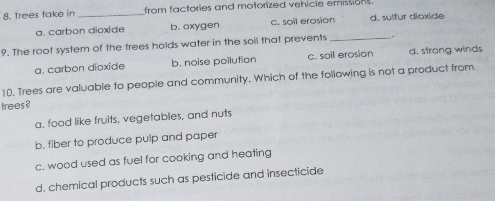 Trees take in _from factories and motorized vehicle emissions.
a. carbon dioxide b. oxygen c. soil erosion d. sulfur dioxide
9. The root system of the trees holds water in the soil that prevents_
.
a. carbon dioxide b. noise pollution c. soil erosion d. strong winds
10. Trees are valuable to people and community. Which of the following is not a product from
trees?
a. food like fruits, vegetables, and nuts
b. fiber to produce pulp and paper
c. wood used as fuel for cooking and heating
d. chemical products such as pesticide and insecticide