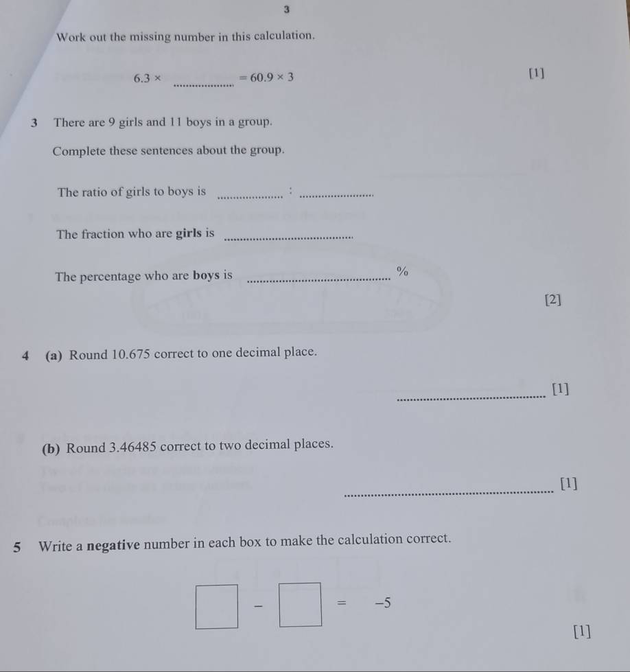 Work out the missing number in this calculation.
6.3*
_
=60.9* 3
[1] 
3 There are 9 girls and 11 boys in a group. 
Complete these sentences about the group. 
The ratio of girls to boys is _:_ 
The fraction who are girls is_ 
The percentage who are boys is_
%
[2] 
4 (a) Round 10.675 correct to one decimal place. 
_ 
[1] 
(b) Round 3.46485 correct to two decimal places. 
_ 
[1] 
5 Write a negative number in each box to make the calculation correct.
□ -□ =-5
[1]