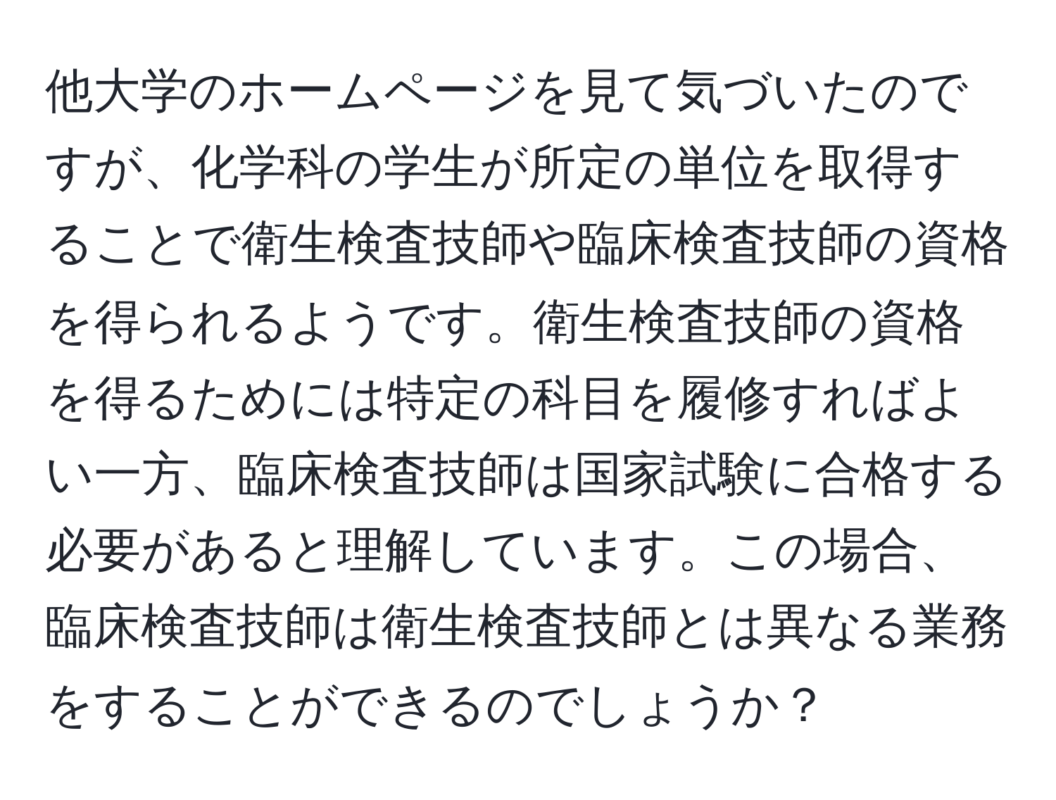 他大学のホームページを見て気づいたのですが、化学科の学生が所定の単位を取得することで衛生検査技師や臨床検査技師の資格を得られるようです。衛生検査技師の資格を得るためには特定の科目を履修すればよい一方、臨床検査技師は国家試験に合格する必要があると理解しています。この場合、臨床検査技師は衛生検査技師とは異なる業務をすることができるのでしょうか？