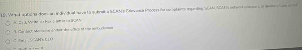 What options does an individual have to submit a SCAN's Grievance Process for complaints regarding SCAN, SCAN's network providers, or quality of care issues?
A. Call, Write, or Fax a letter to SCAN
B. Contact Medicare and/or the office of the ombudsman
C. Email SCAN's CEO
∩ Rath A andB