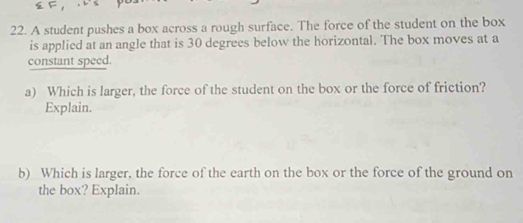 A student pushes a box across a rough surface. The force of the student on the box 
is applied at an angle that is 30 degrees below the horizontal. The box moves at a 
constant speed. 
a) Which is larger, the force of the student on the box or the force of friction? 
Explain. 
b) Which is larger, the force of the earth on the box or the force of the ground on 
the box? Explain.