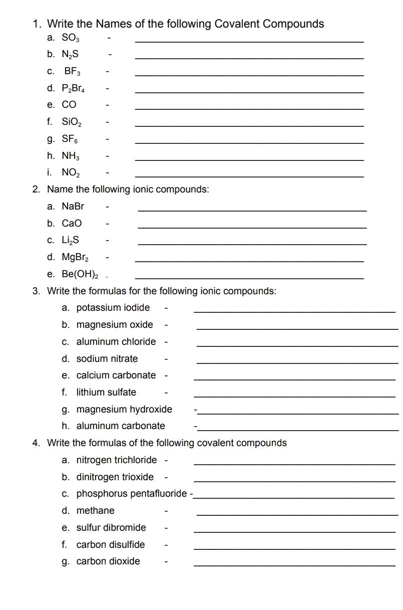 Write the Names of the following Covalent Compounds 
a. SO_3 -_ 
b. N_2S
_ 
C. BF_3 -_ 
d. P_2Br_4 -_ 
e. CO -_ 
f. SiO_2 -_ 
g. SF_6 -_ 
h. NH_3 -_ 
i. NO_2
_ 
2. Name the following ionic compounds: 
a. NaB r -_ 
bì CaO -_ 
C. Li_2S -_ 
d. MgBr_2 、_ 
e. Be(OH)_2 _ 
3. Write the formulas for the following ionic compounds: 
a. potassium iodide_ 
b. magnesium oxide_ 
c. aluminum chloride_ 
d. sodium nitrate_ 
e. calcium carbonate 、_ 
f. lithium sulfate_ 
g. magnesium hydroxide_ 
h. aluminum carbonate_ 
4. Write the formulas of the following covalent compounds 
a. nitrogen trichloride -_ 
b. dinitrogen trioxide_ 
c. phosphorus pentafluoride -_ 
d. methane 
_ 
e. sulfur dibromide_ 
f. carbon disulfide_ 
g. carbon dioxide_