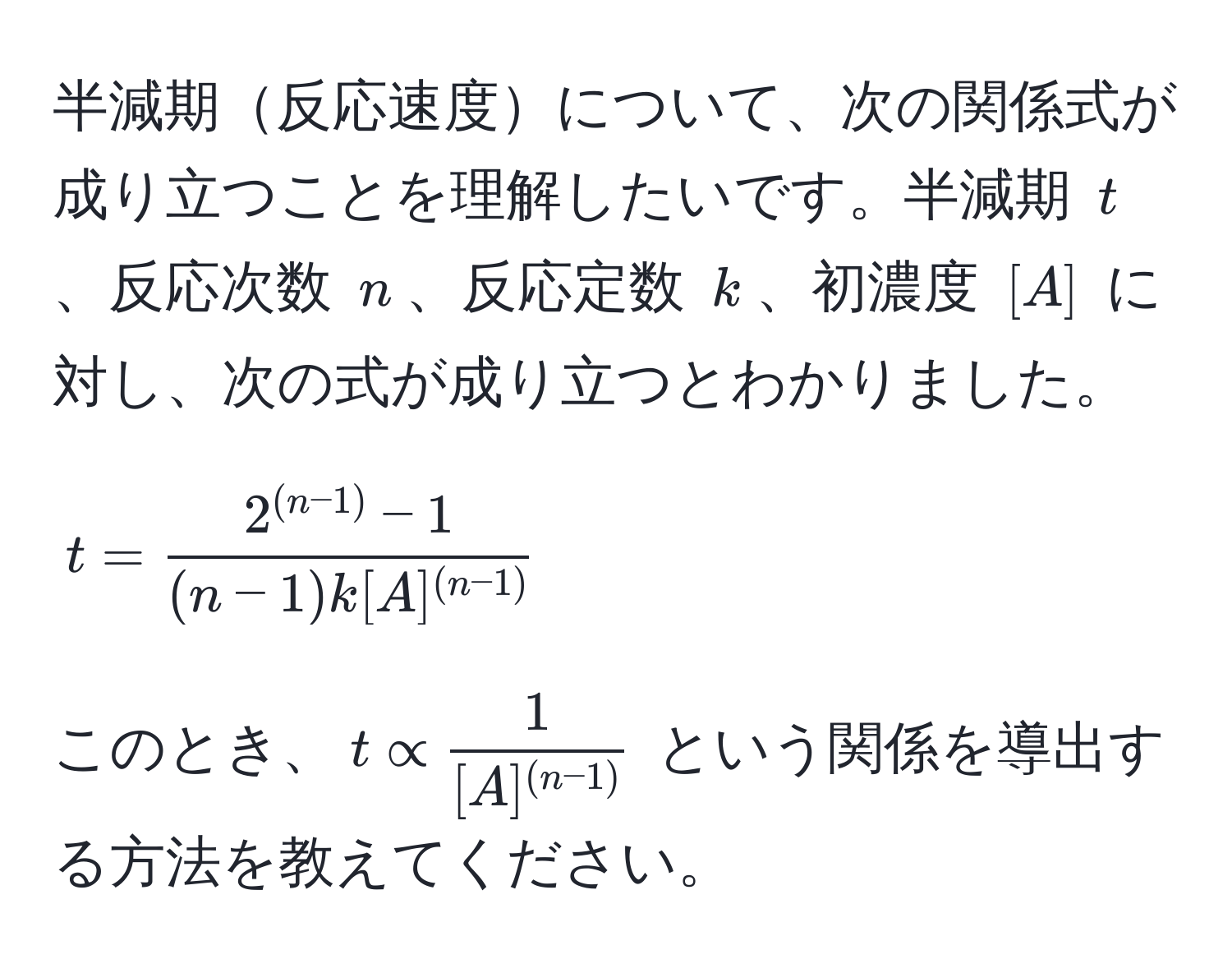 半減期反応速度について、次の関係式が成り立つことを理解したいです。半減期 $t$、反応次数 $n$、反応定数 $k$、初濃度 $[A]$ に対し、次の式が成り立つとわかりました。  
$$t = frac2^((n-1)) - 1(n-1)k [A]^(n-1)$$  
このとき、$t ∝ frac1[A]^(n-1)$ という関係を導出する方法を教えてください。