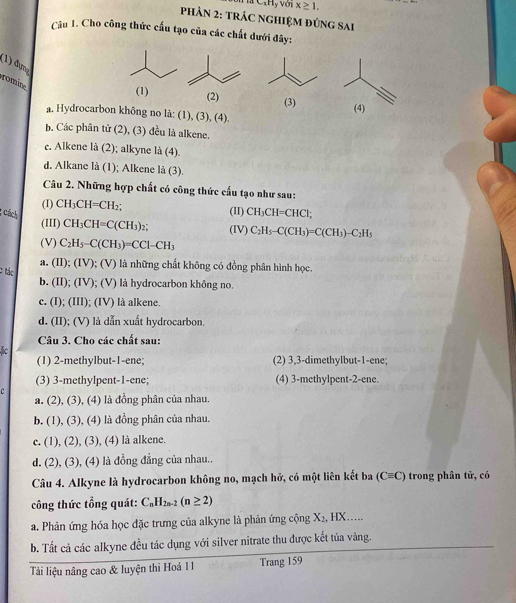 C_xH, y Với x≥ 1,
PHÀN 2: TRÁC NGHIỆM ĐÚNG SAi
Câu 1. Cho công thức cấu tạo của các chất dưới đây:
(1) đựng
romine
(1) (2) (3)
(4)
a. Hydrocarbon không no là: (1), (3), (4).
b. Các phân tử (2), (3) đều là alkene.
c. Alkene là (2); alkyne la(4).
d. Alkane |a(1) ); Alkene la(3).
Câu 2. Những hợp chất có công thức cấu tạo như sau:
(I) CH_3CH=CH_2; (II) CH_3CH=CHCl;
cách
(III) CH_3CH=C(CH_3)_2; (IV) C_2H_5-C(CH_3)=C(CH_3)-C_2H_5
(V) C_2H_5-C(CH_3)=CCl-CH_3
a. (II); (IV); (V) là những chất không có đồng phân hình học.
c tác
b. (II); (IV); (V) là hydrocarbon không no.
c. (I); (III); (IV) là alkene.
d. (II); (V) là dẫn xuất hydrocarbon.
Câu 3. Cho các chất sau:
ặc
(1) 2-methylbut-1-ene; (2) 3,3-dimethylbut-1-ene;
(3) 3-methylpent-1-ene; (4) 3-methylpent-2-ene.
C
a. (2), (3), (4) là đồng phân của nhau.
b. (1), (3), (4) là đồng phân của nhau.
c. (1), (2), (3), (4) là alkene.
d. (2), (3), (4) là đồng đẳng của nhau..
Câu 4. Alkyne là hydrocarbon không no, mạch hở, có một liên kết ba (Cequiv C) trong phân tử, có
công thức tổng quát: C_nH_2n-2(n≥ 2)
a. Phản ứng hóa học đặc trưng của alkyne là phản ứng cộng X_2,HX.....
b. Tất cả các alkyne đều tác dụng với silver nitrate thu được kết tủa vàng.
Tài liệu nâng cao & luyện thi Hoá 11 Trang 159