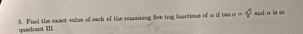 Find the exact value of each of the remaining five trig functions of α if tan alpha = sqrt(7)/6  and α is in 
quadrant III.