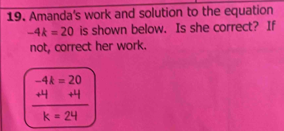 Amanda's work and solution to the equation
-4k=20 is shown below. Is she correct? If 
not, correct her work.
-4k=20
7 +1
k=24