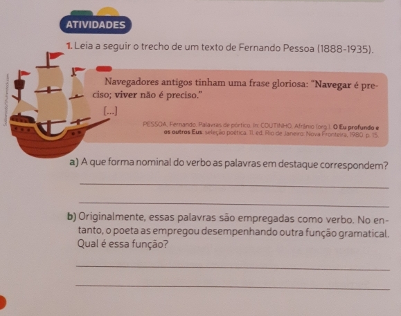 ATIVIDADES 
1. Leia a seguir o trecho de um texto de Fernando Pessoa (1888-1935). 
Navegadores antigos tinham uma frase gloriosa: “Navegar é pre- 
ciso; viver não é preciso.'' 
[...] 
PESSOA, Fernando. Palavras de pórtico. In: COUTINHO, Afrânio (org.). O Eu profundo e 
os outros Eus: seleção poética. 11. ed. Rio de Janeiro: Nova Fronteira, 1980. p. 15. 
a) A que forma nominal do verbo as palavras em destaque correspondem? 
_ 
_ 
b) Originalmente, essas palavras são empregadas como verbo. No en- 
tanto, o poeta as empregou desempenhando outra função gramatical. 
Qual é essa função? 
_ 
_