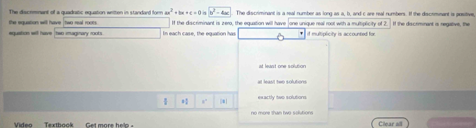 The discrimnant of a quadratic equation written in standard form ax^2+bx+c=0 is b^2-4ac The discriminant is a real number as long as a, b, and c are real numbers. If the discriminant is positive,
the equation will have two real roots. If the discriminant is zero, the equation will have one unique real root with a multiplicity of 2. If the discriminant is negative, the
equation will have two imaginary roots. In each case, the equation has if multiplicity is accounted for.
at least one solution
at least two solutions
 □ /□   □  □ /□   □° | ≡ | exactly two solutions
no more than two solutions
Video Textbook Get more help - Clear all