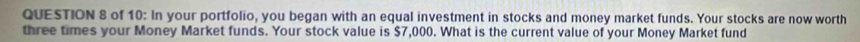 of 10: In your portfolio, you began with an equal investment in stocks and money market funds. Your stocks are now worth 
three times your Money Market funds. Your stock value is $7,000. What is the current value of your Money Market fund