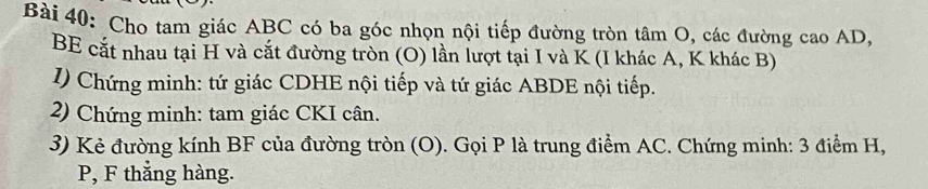 Cho tam giác ABC có ba góc nhọn nội tiếp đường tròn tâm O, các đường cao AD, 
BE cắt nhau tại H và cắt đường tròn (O) lần lượt tại I và K (I khác A, K khác B) 
I) Chứng minh: tứ giác CDHE nội tiếp và tứ giác ABDE nội tiếp. 
2) Chứng minh: tam giác CKI cân. 
3) Kẻ đường kính BF của đường tròn (O). Gọi P là trung điểm AC. Chứng minh: 3 điểm H,
P, F thẳng hàng.