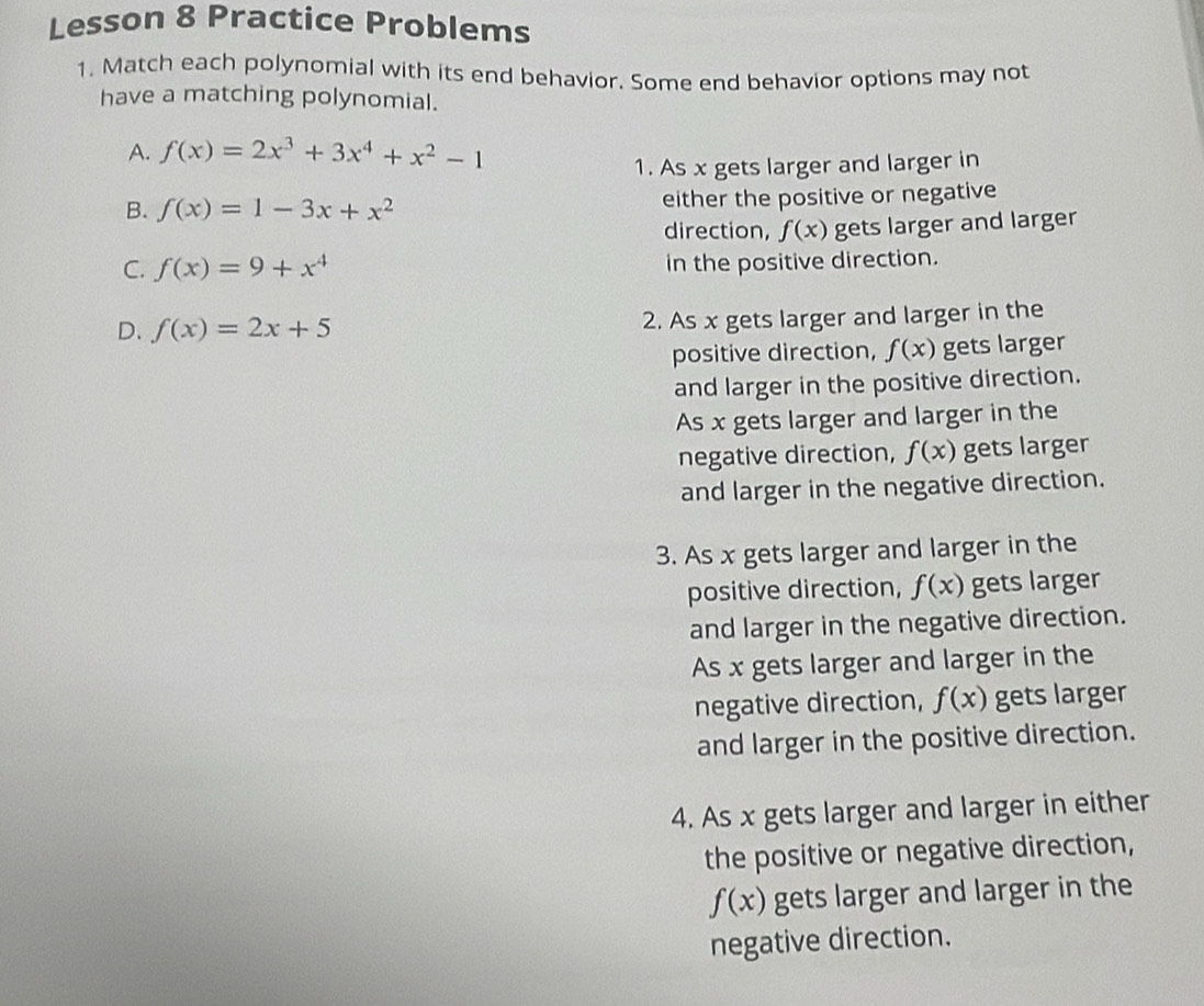 Lesson 8 Practice Problems
1. Match each polynomial with its end behavior. Some end behavior options may not
have a matching polynomial.
A. f(x)=2x^3+3x^4+x^2-1
1. As x gets larger and larger in
B. f(x)=1-3x+x^2 either the positive or negative
direction, f(x) gets larger and larger
C. f(x)=9+x^4 in the positive direction.
D. f(x)=2x+5 2. As x gets larger and larger in the
positive direction, f(x) gets larger
and larger in the positive direction.
As x gets larger and larger in the
negative direction, f(x) gets larger
and larger in the negative direction.
3. As x gets larger and larger in the
positive direction, f(x) gets larger
and larger in the negative direction.
As x gets larger and larger in the
negative direction, f(x) gets larger
and larger in the positive direction.
4. As x gets larger and larger in either
the positive or negative direction,
f(x) gets larger and larger in the
negative direction.