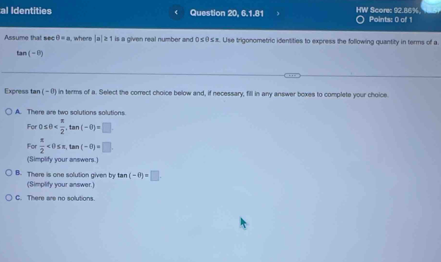 al Identities Question 20, 6.1.81 HW Score: 92.86%,
Points: 0 of 1
Assume that sec θ =a , where |a|≥ 1 is a given real number and 0≤ θ ≤ π. Use trigonometric identities to express the following quantity in terms of a,
tan (-θ )
Express tan (-θ ) in terms of a. Select the correct choice below and, if necessary, fill in any answer boxes to complete your choice.
A. There are two solutions solutions.
For 0≤ θ , tan (-θ )=□. 
For  π /2  , tan (-θ )=□. 
(Simplify your answers.)
B. There is one solution given by tan (-θ )=□. 
(Simplify your answer.)
C. There are no solutions.