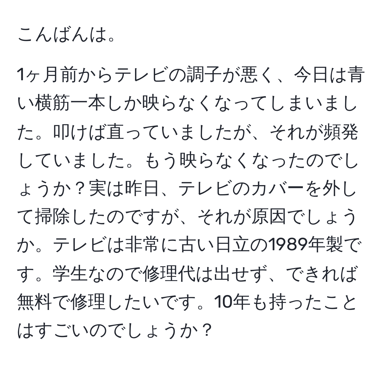 こんばんは。  
  
1ヶ月前からテレビの調子が悪く、今日は青い横筋一本しか映らなくなってしまいました。叩けば直っていましたが、それが頻発していました。もう映らなくなったのでしょうか？実は昨日、テレビのカバーを外して掃除したのですが、それが原因でしょうか。テレビは非常に古い日立の1989年製です。学生なので修理代は出せず、できれば無料で修理したいです。10年も持ったことはすごいのでしょうか？