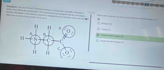 Directions: Use your Pre-AP Chémistry Reference Packel and a scientfic calculator on
better when taking this assessment. This assessment was designed with the assumption Which atom in glycine, an amino acid, below has a formal charge of +17
that the information in the reference packet is available to you at all times, and it will dinic₹
affect your success if you choose not to use it. A) Nørogen (N)
B) Carbon (C)
Single Banded Orygen (O)
D] Double Banded Oxygen (C)