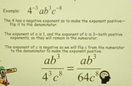 Example: 4^(-3)ab^3c^(-8)
The 4 has a negative exponent so to make the exponent positive—
flip it to the denominator.
The expoment of a is 1, and the exponent of b is 3 —both positive
exponents, so they will remain in the numerator.
The exponent of c is negative so we will flip c from the numerator
to the denomin
 ab^3/4^3c^8 = ab^3/64c^8 