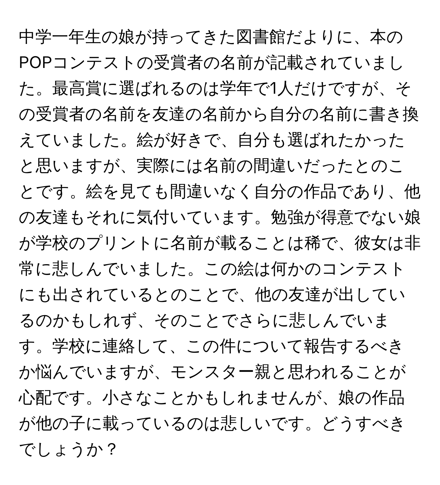 中学一年生の娘が持ってきた図書館だよりに、本のPOPコンテストの受賞者の名前が記載されていました。最高賞に選ばれるのは学年で1人だけですが、その受賞者の名前を友達の名前から自分の名前に書き換えていました。絵が好きで、自分も選ばれたかったと思いますが、実際には名前の間違いだったとのことです。絵を見ても間違いなく自分の作品であり、他の友達もそれに気付いています。勉強が得意でない娘が学校のプリントに名前が載ることは稀で、彼女は非常に悲しんでいました。この絵は何かのコンテストにも出されているとのことで、他の友達が出しているのかもしれず、そのことでさらに悲しんでいます。学校に連絡して、この件について報告するべきか悩んでいますが、モンスター親と思われることが心配です。小さなことかもしれませんが、娘の作品が他の子に載っているのは悲しいです。どうすべきでしょうか？