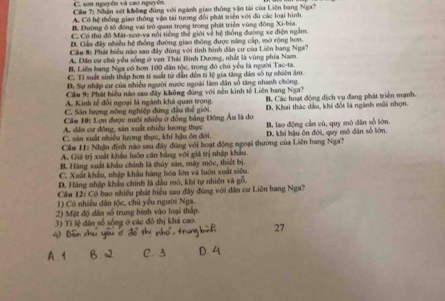C. sơn nguyên và cao nguyễn.
Cầu 7: Nhận xét không đúng với ngành giao thông vận tài của Liên bang Nga?
A. Có hệ thống giao thống vận tài tương đổi phát triển với đù các loại hình.
B. Đường ô tô đóng vai trò quan trọng trong phát triển vùng đông Xi-bia.
C. Có thủ đô Mát-xcơ-va nổi tiếng thể giới về hệ thống đường xe điện ngằm.
D. Gần đây nhiều hệ thống đường giao thông được nâng cấp, mờ rộng hơn.
Câu 8: Phát biểu nào sau đây đúng với tình hình dân cư của Liên bang Nga?
A. Dân cư chủ yếu sống ở ven Thái Binh Dương, nhất là vùng phía Nam.
B. Liên bang Nga có hơn 100 dân tộc, trong đó chủ yếu là người Tac-ta.
C. Tí suất sinh thấp hơn tỉ suất tử dẫn đến tỉ lệ gia tăng dân số tự nhiên âm.
D. Sự nhập cư của nhiều người nước ngoài làm dân số tăng nhanh chóng.
Câu 9: Phát biểu nào sau đây không đúng với nền kinh tế Liên bang Nga?
A. Kinh tế đối ngoại là ngành khá quan trọng. B. Các hoạt động dịch vụ đang phát triển mạnh.
C. Sản lượng nông nghiệp đứng đầu thể giới. D. Khai thác dầu, khi đốt là ngành mũi nhọn.
Câu 10: Lợn được nuôi nhiều ở đồng bằng Đông Âu là do
A. dân cư đông, sân xuất nhiều lương thực B. lao động cần cù, quy mô dân số lớn.
C. sản xuất nhiều lương thực, khí hậu ôn đới. D. khí hậu ôn đới, quy mô dân số lớn.
Câu 11: Nhận định nào sau đây đúng với hoạt động ngoại thương của Liên bang Nga?
A. Giá trị xuất khẩu luôn cân bằng với giá trị nhập khẩu.
B. Hàng xuất khẩu chính là thủy sản, máy móc, thiết bị.
C. Xuất khẩu, nhập khẩu hàng hóa lớn và luôn xuất siêu.
D. Hàng nhập khẩu chính là dầu mỏ, khí tự nhiên và gỗ.
Câu 12: Có bao nhiều phát biểu sau đây đúng với dân cư Liên bang Nga?
1) Có nhiều dân tộc, chủ yếu người Nga.
2) Mật độ dân số trung bình vào loại thấp.
3) Tỉ lệ dân số sống ở các đô thị khá cao.
27