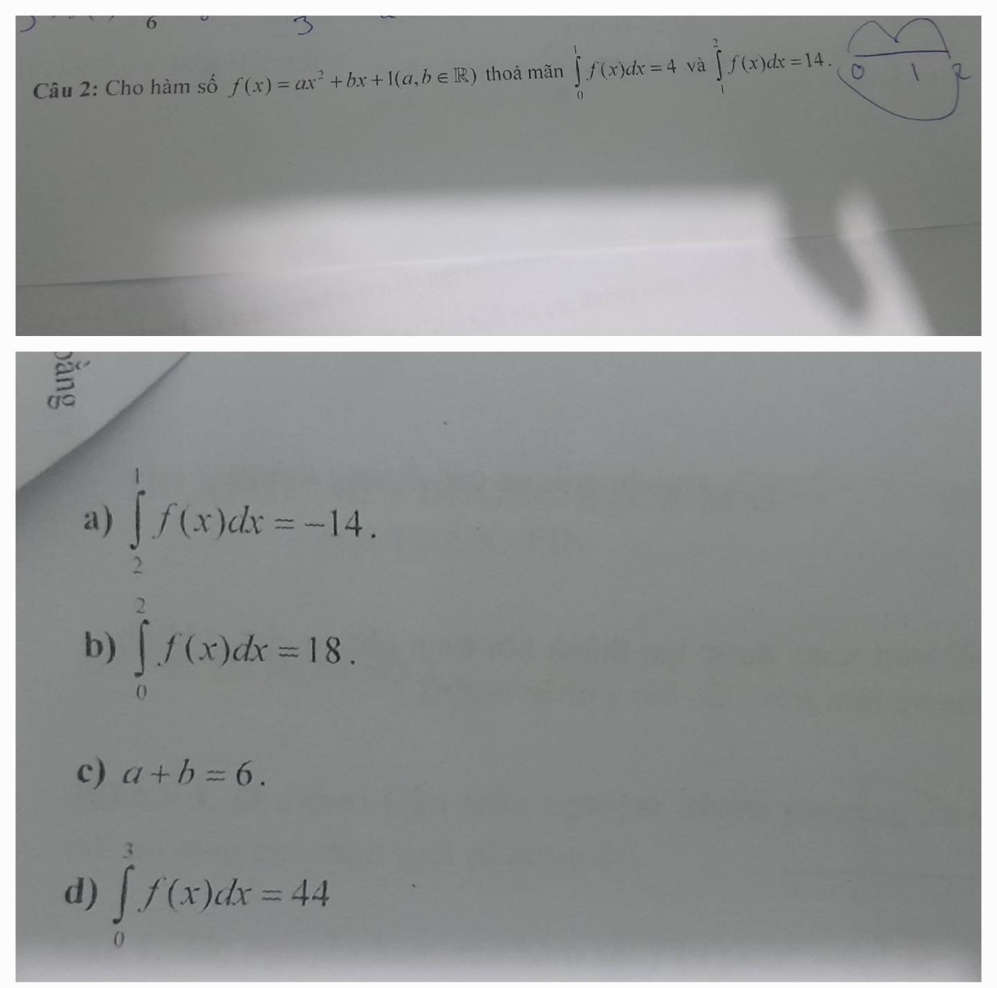 Cho hàm số f(x)=ax^2+bx+1(a,b∈ R) thoả mãn ∈tlimits _0^(1f(x)dx=4 và ∈tlimits _1^2f(x)dx=14.(frac sqrt())01
a) ∈tlimits _0^1f(x)dx=-14,  ∈tlimits _0^1f(x)dx=18.
b)
c) a+b=6.
d) ∈tlimits _0^3f'(x)dx=44