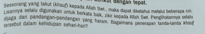 srkut dengan tepat. 
Seseorang yang takut (khauf) kepada Allah Swt., maka dapat diketahui melalui beberapa ciri. 
Lisannya selalu digunakan untuk berkata baik, zikir kepada Allah Swt. Penglihatannya selalu 
dijaga dari pandangan-pandangan yang haram. Bagaimana penerapan tanda-tanda khauf 
tersebut dalam kehidupan sehari-hari?