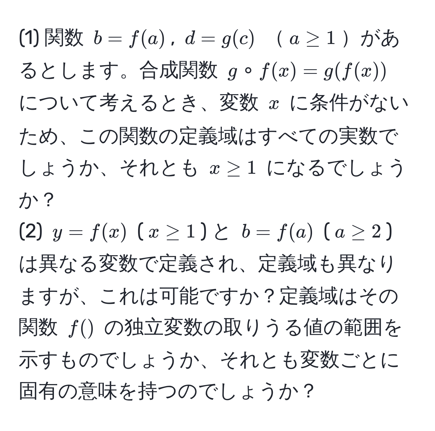 (1) 関数 $b = f(a)$, $d = g(c)$ $a ≥ 1$があるとします。合成関数 $g circ f(x) = g(f(x))$ について考えるとき、変数 $x$ に条件がないため、この関数の定義域はすべての実数でしょうか、それとも $x ≥ 1$ になるでしょうか？ 
(2) $y = f(x)$ ($x ≥ 1$) と $b = f(a)$ ($a ≥ 2$) は異なる変数で定義され、定義域も異なりますが、これは可能ですか？定義域はその関数 $f()$ の独立変数の取りうる値の範囲を示すものでしょうか、それとも変数ごとに固有の意味を持つのでしょうか？