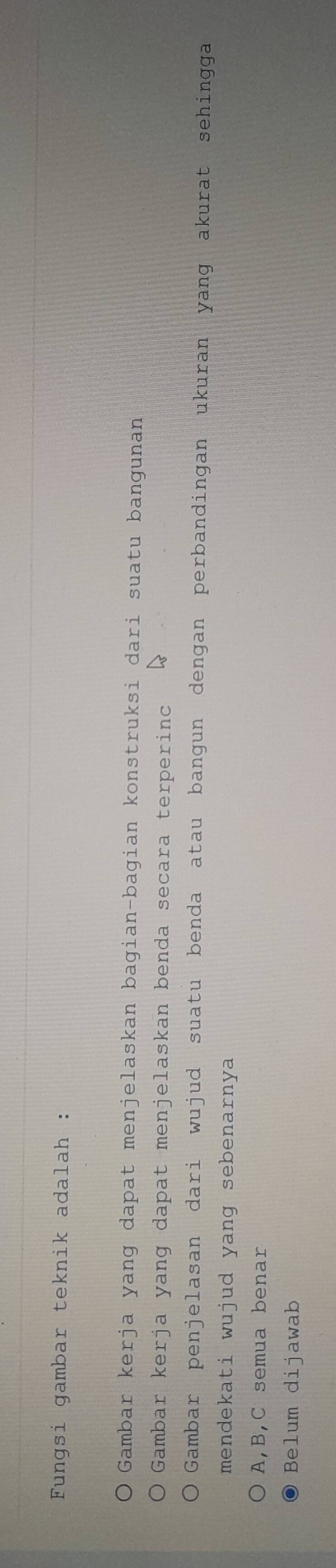 Fungsi gambar teknik adalah :
Gambar kerja yang dapat menjelaskan bagian-bagian konstruksi dari suatu bangunan
Gambar kerja yang dapat menjelaskan benda secara terperinc
Gambar penjelasan dari wujud suatu benda atau bangun dengan perbandingan ukuran yang akurat sehingga
mendekati wujud yang sebenarnya
A, B, C semua benar
Belum dijawab