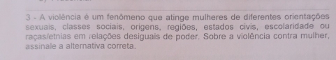 A violência é um fenômeno que atinge mulheres de diferentes orientações 
sexuais, classes sociais, origens, regiões, estados civis, escolaridade ou 
raças/etnias em relações desiguais de poder. Sobre a violência contra mulher, 
assinale a alternativa correta.