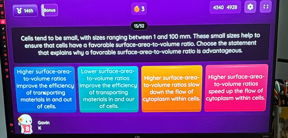 a 8 14th Bonus 4340 4928 Q 【]
13/52
Cells tend to be small, with sizes ranging between 1 and 100 mm. These small sizes help to
ensure that cells have a favorable surface-area-to-volume ratio. Choose the statement
that explains why a favorable surface-area-to-volume ratio is advantageous.
Higher surface-area- Lower surface-area-
to-volume ratios to-volume ratios Higher surface-area- Higher surface-area-
improve the efficiency improve the efficiency to-volume ratios slow to-volume ratios
of tran porting of transporting down the flow of speed up the flow of
materials in and out materials in and our cytoplasm within cells. cytoplasm within cells.
of cells. of cells.
Gavin
8 K