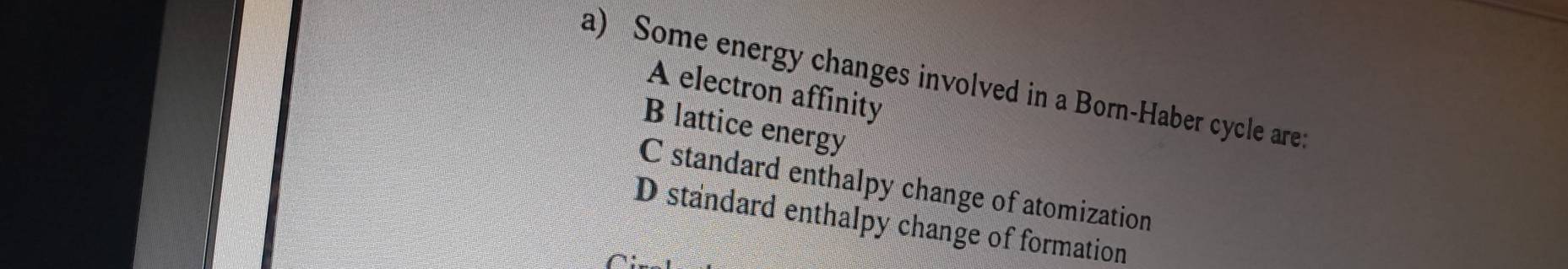 Some energy changes involved in a Born-Haber cycle are:
A electron affinity
B lattice energy
C standard enthalpy change of atomization
D standard enthalpy change of formation