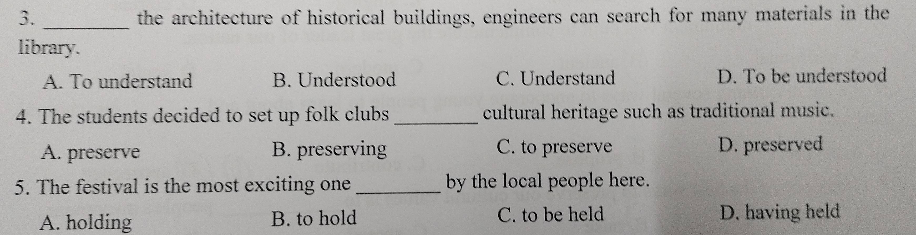 the architecture of historical buildings, engineers can search for many materials in the
library.
A. To understand B. Understood C. Understand D. To be understood
4. The students decided to set up folk clubs _cultural heritage such as traditional music.
A. preserve B. preserving C. to preserve
D. preserved
5. The festival is the most exciting one _by the local people here.
A. holding B. to hold C. to be held D. having held