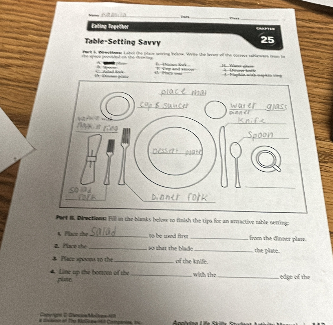 Dalte_ Claks_
Eating Together CHAPTER
Table-Setting Savvy
25
Port 4, Directione Label the place setting below. Write the letter of the correct tableware item in
the space peovided on the drawing.
A n pme E.-Dinner fork H. Waree glase
B. Spoon E Cup and saucer 1. Dinner knife
C. Salad fork G. Pace mat J.- Napkin with mapkin ring
D. Dinne
Part I. Directions: Fill in the blanks below to finish the tips for an attractive table setting:
t. Place the _to be used first _from the dinner plate.
2. Place the_ so that the blade _the plate.
3. Place spoons to the_ of the knife.
4. Line up the bottom of the _with the _edge of the
plate
Camyright D Gemsna MoGran HI
e division of The Malliune HIl Companies, Inc