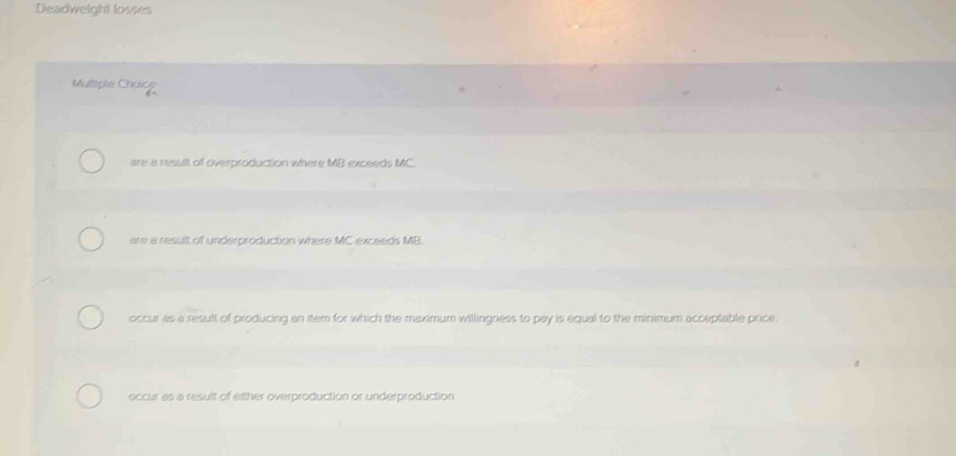 Deadweight losses
Multiple Charce
are a result of overproduction where MB exceeds MC
are a result of underproduction where MC exceeds MB
occur as a result of producing an item for which the maximum willingness to pay is equal to the minimum acceptable price.
occur as a result of either overproduction or underproduction