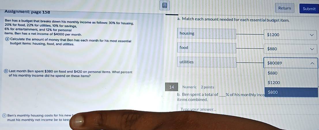 Return Submit
Assignment: page 158
a. Match each amount needed for each essential budget item.
Ben has a budget that breaks down his monthly income as follows: 30% for housing,
20% for food, 22% for utilities, 10% for savings,
6% for entertainment, and 12% for personal
items. Ben has a net income of $4000 per month. housing $1200
£ Calculate the amount of money that Ben has each month for his most essential
budget items: housing, food, and utillties.
food $880
utilities $80089
Last month Ben spent $380 on food and $420 on personal items. What percent
of his monthly income did he spend on these items? $880
$1200
14 Numeric 2 points
b. Ben spent a total of _ % of his monthly inco $800
items combined.
Tyne your answer...
) Ben's monthly housing costs for his new
must his monthly net income be to kee