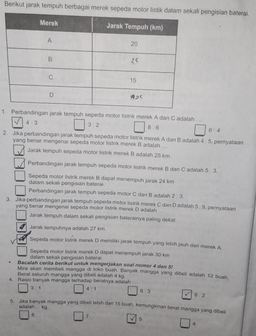 Berikut jarak tempuh berbagai merek sepeda motor listik dala pengisian baterai.
1. Perbandingan jarak tempuh sepeda motor listrik merek A dan C adalah ...
4.3 3:2 8:6 6:4
2. Jika perbandingan jarak tempuh sepeda motor listrik merek A dan B adalah 4 : 5, pernyataan
yang benar mengenai sepeda motor listrik merek B adalah
Jarak tempuh sepeda motor listrik merek B adalah 25 km.
Perbandingan jarak tempuh sepeda motor listrik merek B dan C adalah 5:3.
Sepeda motor listrik merek B dapat menempuh jarak 24 km
dalam sekali pengisian baterai.
Perbandingan jarak tempuh sepeda motor C dan B adalah 2:3.
3. Jika perbandingan jarak tempuh sepeda motor listrik merek C dan D adalah 5:9 , pernyataan
yang benar mengenai sepeda motor listrik merek D adalah
Jarak tempuh dalam sekali pengisian baterainya paling dekat.
Jarak tempuhnya adalah 27 km.
Sepeda motor listrik merek D memiliki jarak tempuh yang lebih jauh dari merek A.
Sepeda motor listrik merek D dapat menempuh jarak 30 km
dalam sekali pengisian baterai
Bacalah cerita berikut untuk mengerjakan soal nomor 4 dan 5!
Mira akan membeli mangga di toko buah. Banyak mangga yang dibeli adalah 12 buah.
Berat seluruh mangga yang dibeli adalah 4 kg
4. Rasio banyak mangga terhadap beratnya adalah
3:1 4:1 6:3 6:2
5. Jika banyak mangga yang dibeli lebih dari 15 buah, kemungkinan berat mangga yang dibeli
adalah  kg
6 7
5
□ 4