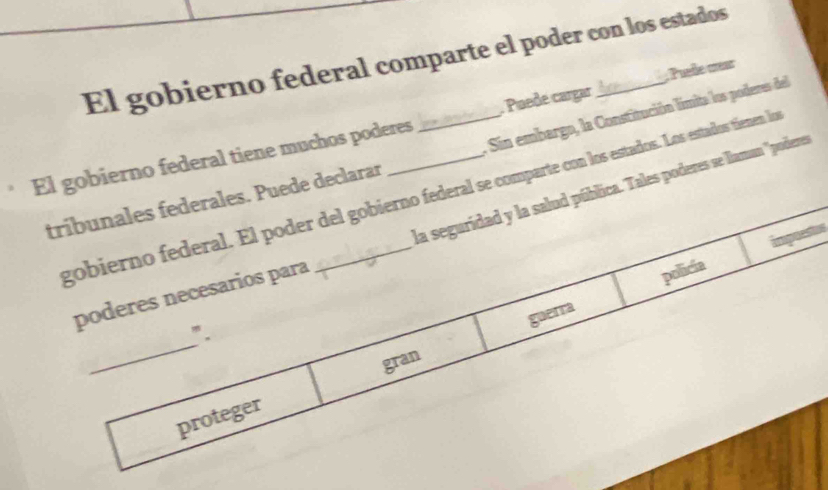 El gobierno federal comparte el poder con los estados 
: Sin embargo, la Constitución límita los poderes del 
El gobierno federal tiene muchos poderes _. Puede cargar _; Puefe œear 
tribunales federales. Puede declarar gobierno federal. El poder del gobierno federal se comparte con los estados. Los estados tienen los 
la seguridad y la salud pública. Tales poderes se llaman '' podere
925
poderes necesarios para 
policia 
_ 
". 
gran guerra 
proteger