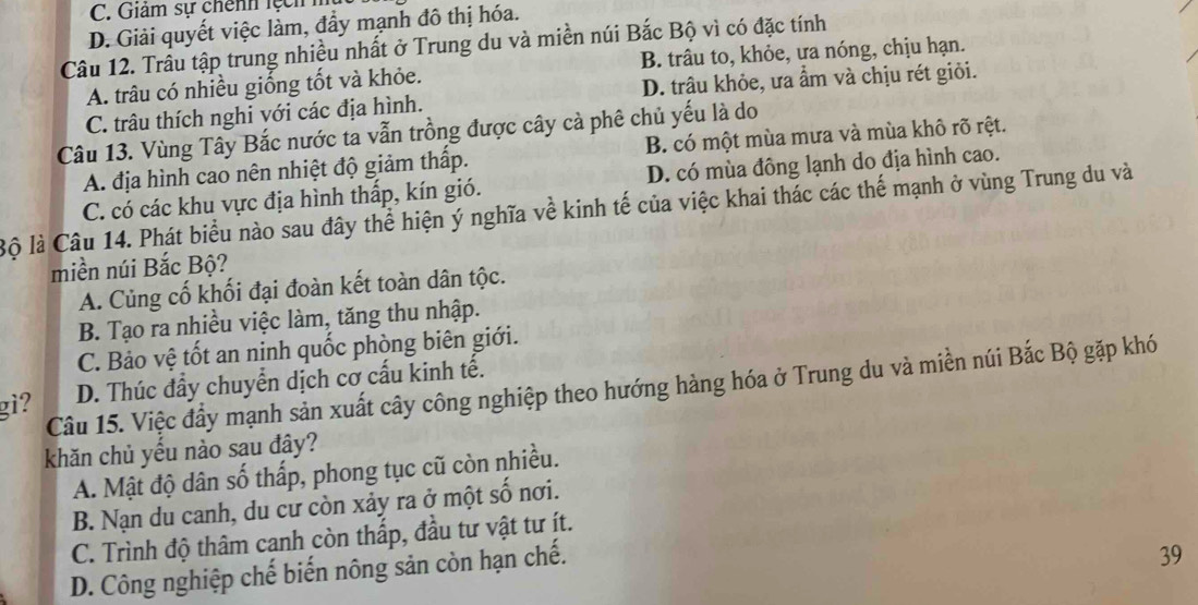 C. Giảm sự chênh lệ h
D. Giải quyết việc làm, đầy mạnh đô thị hóa.
Câu 12. Trầu tập trung nhiều nhất ở Trung du và miền núi Bắc Bộ vì có đặc tính
A. trâu có nhiều giống tốt và khỏe. B. trâu to, khỏe, ưa nóng, chịu hạn.
C. trâu thích nghi với các địa hình. D. trâu khỏe, ưa ẩm và chịu rét giỏi.
Câu 13. Vùng Tây Bắc nước ta vẫn trồng được cây cà phê chủ yếu là do
A. địa hình cao nên nhiệt độ giảm thấp. B. có một mùa mưa và mùa khô rõ rệt.
C. có các khu vực địa hình thấp, kín gió. D. có mùa đông lạnh do địa hình cao.
Bộ là Câu 14. Phát biểu nào sau đây thể hiện ý nghĩa về kinh tế của việc khai thác các thế mạnh ở vùng Trung du và
miền núi Bắc Bộ?
A. Củng cố khối đại đoàn kết toàn dân tộc.
B. Tạo ra nhiều việc làm, tăng thu nhập.
C. Bảo vệ tốt an ninh quốc phòng biên giới.
gi? D. Thúc đầy chuyển dịch cơ cấu kinh tế.
Câu 15. Việc đầy mạnh sản xuất cây công nghiệp theo hướng hàng hóa ở Trung du và miền núi Bắc Bộ gặp khó
khăn chủ yếu nào sau đây?
A. Mật độ dân số thấp, phong tục cũ còn nhiều.
B. Nạn du canh, du cư còn xảy ra ở một số nơi.
C. Trình độ thâm canh còn thấp, đầu tư vật tư ít.
D. Công nghiệp chế biến nông sản còn hạn chế.
39