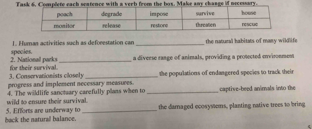 Tasntence with a verb from the box. Make any change if necessary. 
1. Human activities such as deforestation can _the natural habitats of many wildlife 
species. 
2. National parks_ a diverse range of animals, providing a protected environment 
for their survival. 
3. Conservationists closely _the populations of endangered species to track their 
progress and implement necessary measures. 
4. The wildlife sanctuary carefully plans when to _captive-bred animals into the 
wild to ensure their survival. 
5. Efforts are underway to _the damaged ecosystems, planting native trees to bring 
back the natural balance. 
5