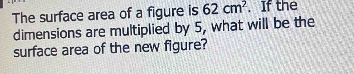 The surface area of a figure is 62cm^2. If the 
dimensions are multiplied by 5, what will be the 
surface area of the new figure?