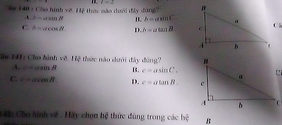 B. l=2
Cầu 140 : Cho hình về. Hệ thức nào dưới đây dùng
A. b= c^2 sin B B. b=asin C
C. b= acos /i b=atan B
D.
Tăn 141: Cho hình về. Hệ thức nào dưới đây dúng?
A. c=asin B B. c=asin C.
C. c=acos B.
D. c=atan B. 
142: Cho hình về . Hay chọn hệ thức đúng trong các hệ B